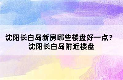 沈阳长白岛新房哪些楼盘好一点？ 沈阳长白岛附近楼盘